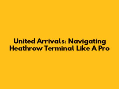 United Arrivals: Navigating Heathrow Terminal Like A Pro
