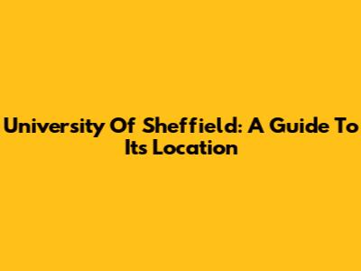 University Of Sheffield: A Guide To Its Location