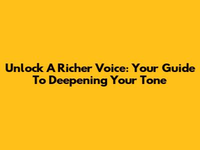Unlock A Richer Voice: Your Guide To Deepening Your Tone