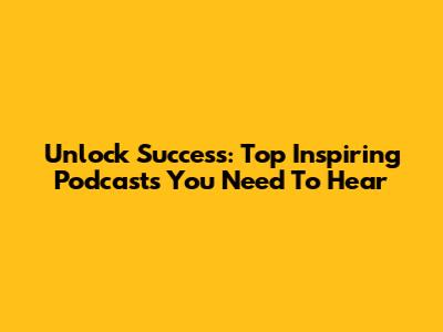 Unlock Success: Top Inspiring Podcasts You Need To Hear
