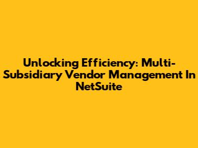 Unlocking Efficiency: Multi-Subsidiary Vendor Management In NetSuite