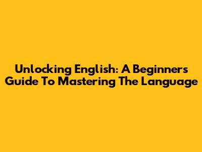 Unlocking English: A Beginner's Guide To Mastering The Language