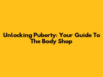 Unlocking Puberty: Your Guide To The Body Shop