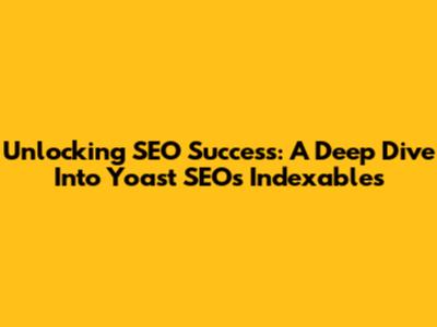 Unlocking SEO Success: A Deep Dive Into Yoast SEO's Indexables