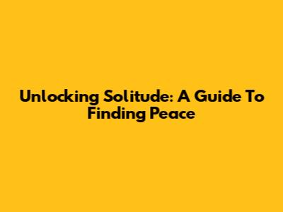 Unlocking Solitude: A Guide To Finding Peace