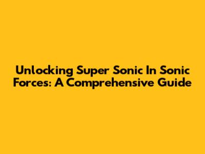 Unlocking Super Sonic In Sonic Forces: A Comprehensive Guide