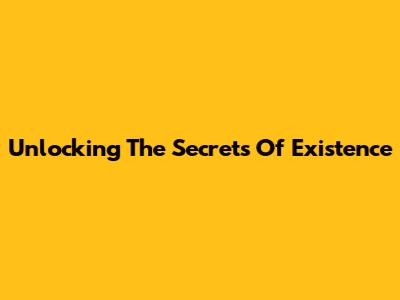 Unlocking The Secrets Of Existence