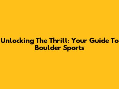Unlocking The Thrill: Your Guide To Boulder Sports