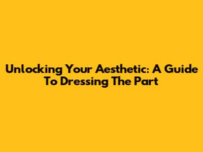 Unlocking Your Aesthetic: A Guide To Dressing The Part