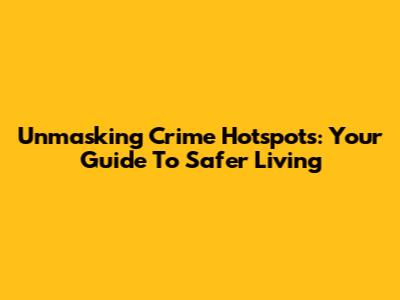 Unmasking Crime Hotspots: Your Guide To Safer Living
