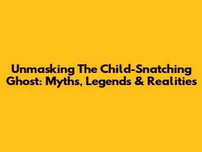 Unmasking The Child-Snatching Ghost: Myths, Legends & Realities