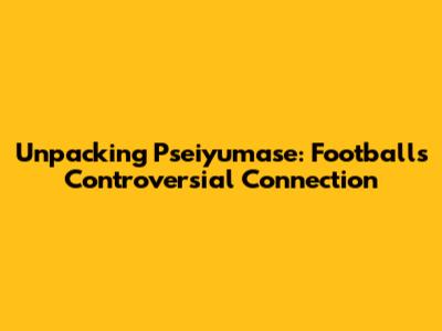Unpacking "Pseiyumase": Football's Controversial Connection