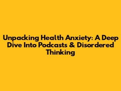 Unpacking Health Anxiety: A Deep Dive Into Podcasts & Disordered Thinking