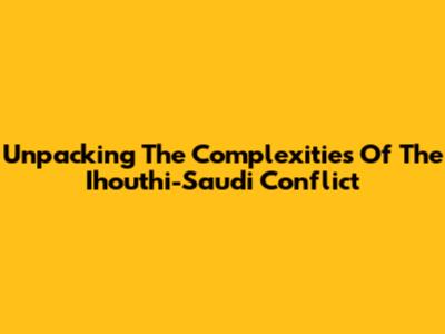 Unpacking The Complexities Of The Ihouthi-Saudi Conflict
