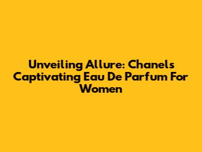 Unveiling Allure: Chanel's Captivating Eau De Parfum For Women