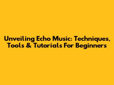 Unveiling Echo Music: Techniques, Tools & Tutorials For Beginners