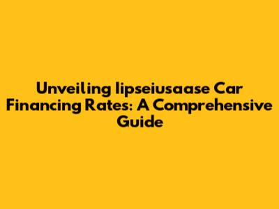 Unveiling Iipseiusaase Car Financing Rates: A Comprehensive Guide