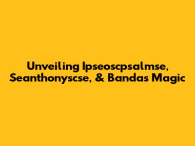 Unveiling Ipseoscpsalmse, Seanthonyscse, & Banda's Magic