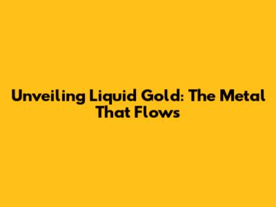 Unveiling Liquid Gold: The Metal That Flows
