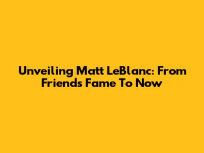 Unveiling Matt LeBlanc: From 'Friends' Fame To Now