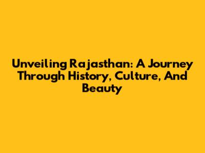 Unveiling Rajasthan: A Journey Through History, Culture, And Beauty