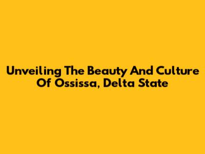Unveiling The Beauty And Culture Of Ossissa, Delta State