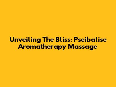 Unveiling The Bliss: Pseibalise Aromatherapy Massage