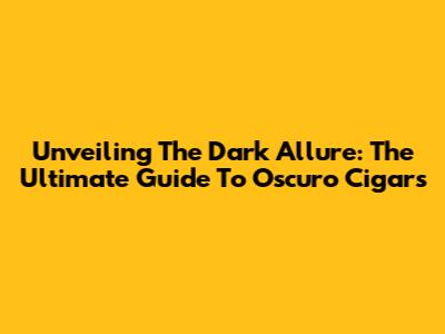 Unveiling The Dark Allure: The Ultimate Guide To Oscuro Cigars