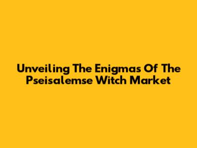 Unveiling The Enigmas Of The Pseisalemse Witch Market