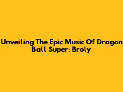 Unveiling The Epic Music Of Dragon Ball Super: Broly