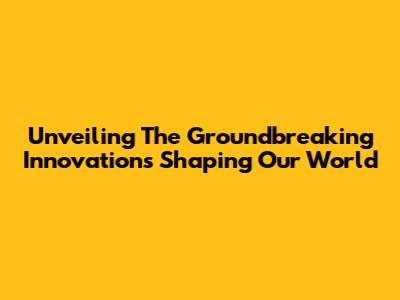 Unveiling The Groundbreaking Innovations Shaping Our World