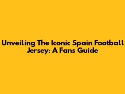 Unveiling The Iconic Spain Football Jersey: A Fan's Guide