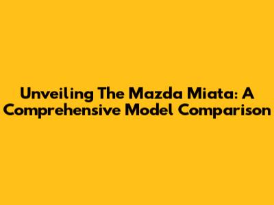 Unveiling The Mazda Miata: A Comprehensive Model Comparison