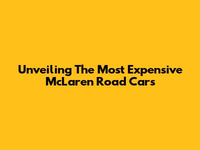 Unveiling The Most Expensive McLaren Road Cars