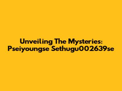 Unveiling The Mysteries: Pseiyoungse Sethugu002639se