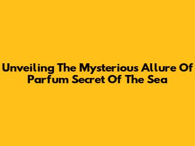 Unveiling The Mysterious Allure Of 'Parfum Secret Of The Sea'