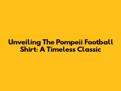 Unveiling The Pompeii Football Shirt: A Timeless Classic