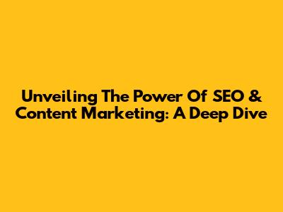 Unveiling The Power Of SEO & Content Marketing: A Deep Dive