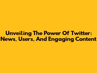 Unveiling The Power Of Twitter: News, Users, And Engaging Content