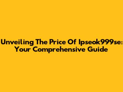 Unveiling The Price Of Ipseok999se: Your Comprehensive Guide