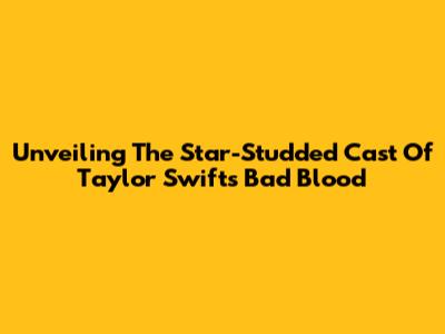 Unveiling The Star-Studded Cast Of Taylor Swift's 'Bad Blood'