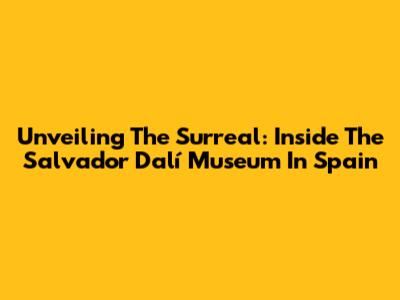 Unveiling The Surreal: Inside The Salvador Dalí Museum In Spain