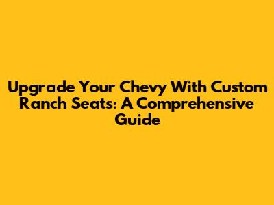 Upgrade Your Chevy With Custom Ranch Seats: A Comprehensive Guide