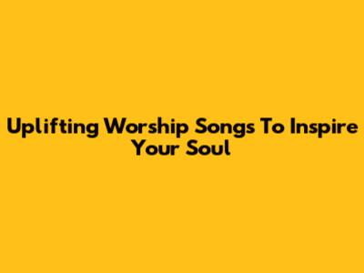 Uplifting Worship Songs To Inspire Your Soul
