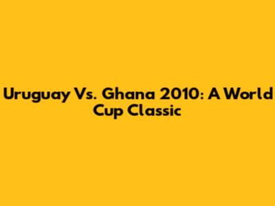Uruguay Vs. Ghana 2010: A World Cup Classic