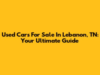Used Cars For Sale In Lebanon, TN: Your Ultimate Guide