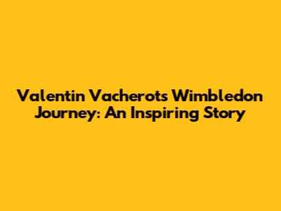 Valentin Vacherot's Wimbledon Journey: An Inspiring Story