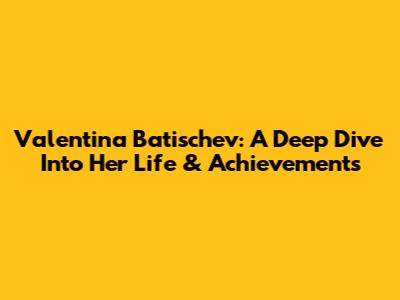 Valentina Batischev: A Deep Dive Into Her Life & Achievements