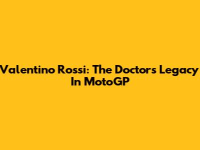 Valentino Rossi: The Doctor's Legacy In MotoGP