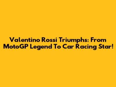 Valentino Rossi Triumphs: From MotoGP Legend To Car Racing Star!